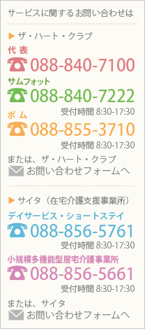 サービスに関するお問い合わせは　ザ・ハート・クラブ 代表088-840-7100　サムフォット088-840-7222受付時間8:30～17:30　ポム088-855-3710受付時間8:30～17:30　サイタ（在宅介護支援事業所） デイサービス・ショートステイ088-856-5761受付時間8:30～17:30　小規模多機能型居宅介護事業所088-856-5661受付時間8:30～17:30