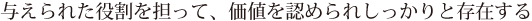与えられた役割を担って、価値を認められしっかりと存在する