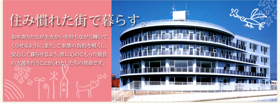 住み慣れた街で暮らす。お年寄りたちが生きがいを持ちながら輝いてくらせるように。また、ご家族の負担を軽くし、安心して暮らせるよう、常に心のこもった最良の支援を行うことが、わたしたちの使命です。